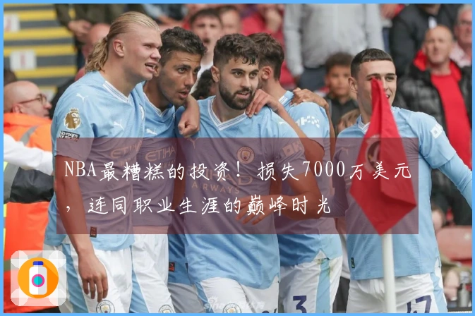 NBA最糟糕的投资！损失7000万美元，连同职业生涯的巅峰时光