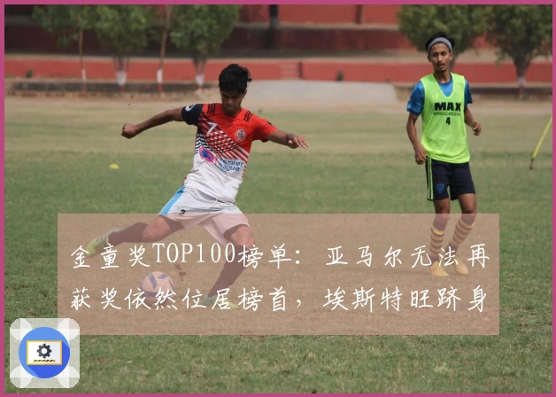 金童奖TOP100榜单:亚马尔无法再获奖依然位居榜首,埃斯特旺跻身前五