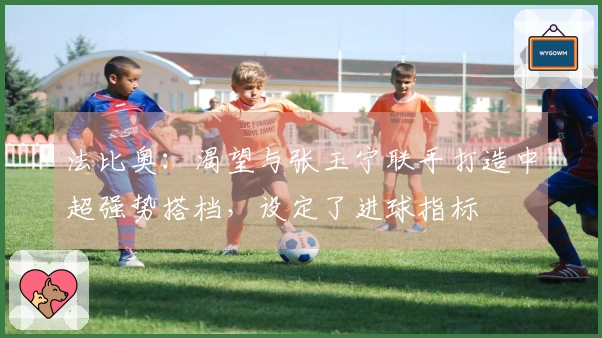 法比奥：渴望与张玉宁联手打造中超强势搭档，设定了进球指标